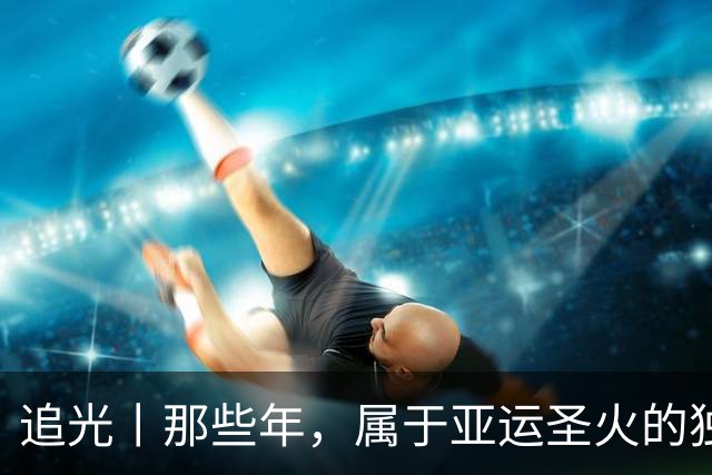 追光丨那些年，属于亚运圣火的独特浪漫